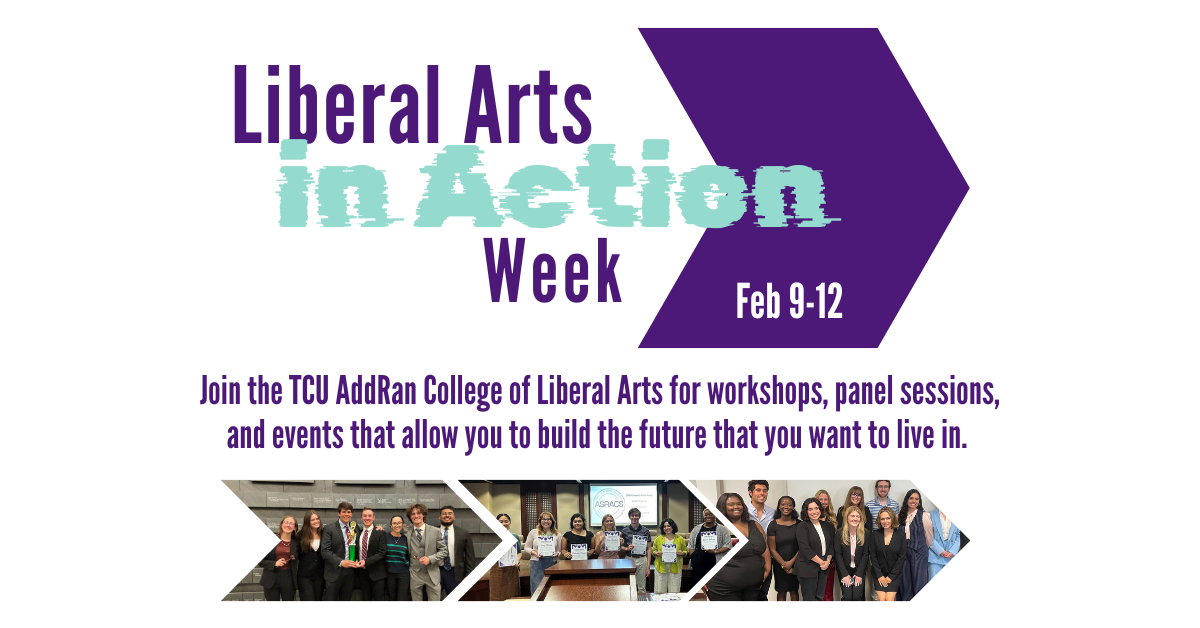 Liberal Arts in Action Week Feb 9-12. Join the TCU Adran College of Liberal Arts for workshops, panel sessions, and events that allow you to build the future you want to live in.